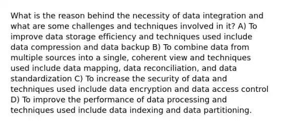 What is the reason behind the necessity of data integration and what are some challenges and techniques involved in it? A) To improve data storage efficiency and techniques used include data compression and data backup B) To combine data from multiple sources into a single, coherent view and techniques used include data mapping, data reconciliation, and data standardization C) To increase the security of data and techniques used include data encryption and data access control D) To improve the performance of data processing and techniques used include data indexing and data partitioning.