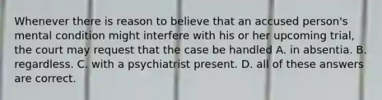 Whenever there is reason to believe that an accused person's mental condition might interfere with his or her upcoming trial, the court may request that the case be handled A. in absentia. B. regardless. C. with a psychiatrist present. D. all of these answers are correct.