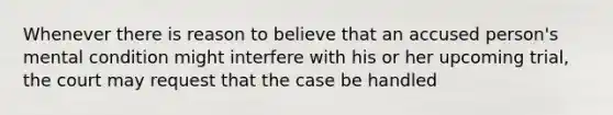 Whenever there is reason to believe that an accused person's mental condition might interfere with his or her upcoming trial, the court may request that the case be handled