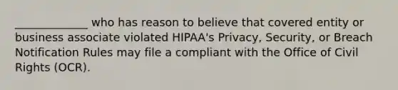 _____________ who has reason to believe that covered entity or business associate violated HIPAA's Privacy, Security, or Breach Notification Rules may file a compliant with the Office of Civil Rights (OCR).