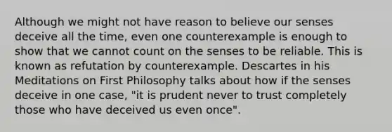 Although we might not have reason to believe our senses deceive all the time, even one counterexample is enough to show that we cannot count on the senses to be reliable. This is known as refutation by counterexample. Descartes in his Meditations on First Philosophy talks about how if the senses deceive in one case, "it is prudent never to trust completely those who have deceived us even once".