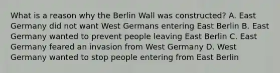 What is a reason why the Berlin Wall was constructed? A. East Germany did not want West Germans entering East Berlin B. East Germany wanted to prevent people leaving East Berlin C. East Germany feared an invasion from West Germany D. West Germany wanted to stop people entering from East Berlin