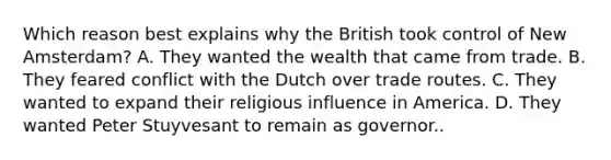 Which reason best explains why the British took control of New Amsterdam? A. They wanted the wealth that came from trade. B. They feared conflict with the Dutch over trade routes. C. They wanted to expand their religious influence in America. D. They wanted Peter Stuyvesant to remain as governor..