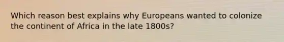 Which reason best explains why Europeans wanted to colonize the continent of Africa in the late 1800s?