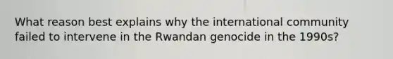 What reason best explains why the international community failed to intervene in the Rwandan genocide in the 1990s?