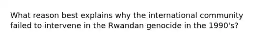 What reason best explains why the international community failed to intervene in the Rwandan genocide in the 1990's?