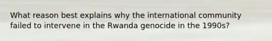 What reason best explains why the international community failed to intervene in the Rwanda genocide in the 1990s?