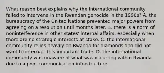 What reason best explains why the international community failed to intervene in the Rwandan genocide in the 1990s? A. the bureaucracy of the United Nations prevented major powers from agreeing on a resolution until months later. B. there is a norm of noninterference in other states' internal affairs, especially when there are no strategic interests at stake. C. the international community relies heavily on Rwanda for diamonds and did not want to interrupt this important trade. D. the international community was unaware of what was occurring within Rwanda due to a poor communication infrastructure.