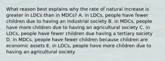 What reason best explains why the rate of natural increase is greater in LDCs than in MDCs? A. in LDCs, people have fewer children due to having an industrial society B. in MDCs, people have more children due to having an agricultural society C. in LDCs, people have fewer children due having a tertiary society D. in MDCs, people have fewer children because children are economic assets E. in LDCs, people have more children due to having an agricultural society