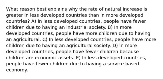 What reason best explains why the rate of natural increase is greater in less developed countries than in more developed countries? A) In less developed countries, people have fewer children due to having an industrial society. B) In more developed countries, people have more children due to having an agricultural. C) In less developed countries, people have more children due to having an agricultural society. D) In more developed countries, people have fewer children because children are economic assets. E) In less developed countries, people have fewer children due to having a service based economy.