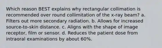 Which reason BEST explains why rectangular collimation is recommended over round collimitation of the x-ray beam? a. Filters out more secondary radiation. b. Allows for increased source-to-skin distance. c. Aligns with the shape of image receptor, film or sensor. d. Reduces the patient dose from intraoral examinations by about 60%.