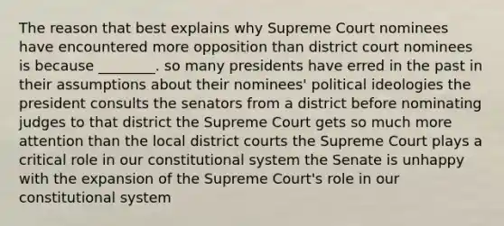 The reason that best explains why Supreme Court nominees have encountered more opposition than district court nominees is because ________. so many presidents have erred in the past in their assumptions about their nominees' political ideologies the president consults the senators from a district before nominating judges to that district the Supreme Court gets so much more attention than the local district courts the Supreme Court plays a critical role in our constitutional system the Senate is unhappy with the expansion of the Supreme Court's role in our constitutional system