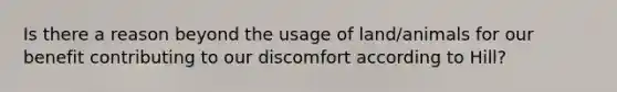 Is there a reason beyond the usage of land/animals for our benefit contributing to our discomfort according to Hill?