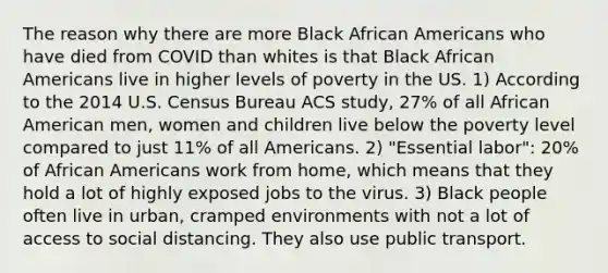 The reason why there are more Black African Americans who have died from COVID than whites is that Black African Americans live in higher levels of poverty in the US. 1) According to the 2014 U.S. Census Bureau ACS study, 27% of all African American men, women and children live below the poverty level compared to just 11% of all Americans. 2) "Essential labor": 20% of African Americans work from home, which means that they hold a lot of highly exposed jobs to the virus. 3) Black people often live in urban, cramped environments with not a lot of access to social distancing. They also use public transport.