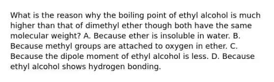 What is the reason why the boiling point of ethyl alcohol is much higher than that of dimethyl ether though both have the same molecular weight? A. Because ether is insoluble in water. B. Because methyl groups are attached to oxygen in ether. C. Because the dipole moment of ethyl alcohol is less. D. Because ethyl alcohol shows hydrogen bonding.