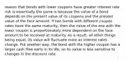 reason that bonds with lower coupons have greater interest rate risk is essentially the same is because the value of a bond depends on the present value of its coupons and the present value of the face amount. If two bonds with different coupon rates have the same maturity, then the value of the one with the lower coupon is proportionately more dependent on the face amount to be received at maturity. As a result, all other things being equal, its value will fluctuate more as interest rates change. Put another way, the bond with the higher coupon has a larger cash flow early in its life, so its value is less sensitive to changes in the discount rate