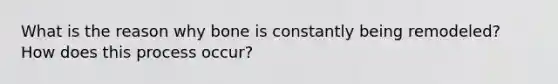 What is the reason why bone is constantly being remodeled? How does this process occur?