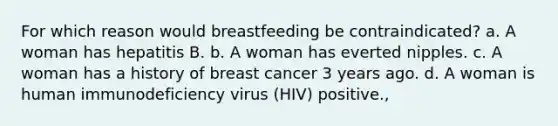 For which reason would breastfeeding be contraindicated? a. A woman has hepatitis B. b. A woman has everted nipples. c. A woman has a history of breast cancer 3 years ago. d. A woman is human immunodeficiency virus (HIV) positive.,