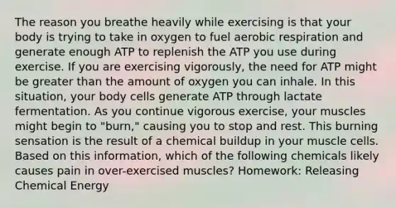 The reason you breathe heavily while exercising is that your body is trying to take in oxygen to fuel <a href='https://www.questionai.com/knowledge/kyxGdbadrV-aerobic-respiration' class='anchor-knowledge'>aerobic respiration</a> and generate enough ATP to replenish the ATP you use during exercise. If you are exercising vigorously, the need for ATP might be <a href='https://www.questionai.com/knowledge/ktgHnBD4o3-greater-than' class='anchor-knowledge'>greater than</a> the amount of oxygen you can inhale. In this situation, your body cells generate ATP through lactate fermentation. As you continue vigorous exercise, your muscles might begin to "burn," causing you to stop and rest. This burning sensation is the result of a chemical buildup in your muscle cells. Based on this information, which of the following chemicals likely causes pain in over-exercised muscles? Homework: Releasing Chemical Energy