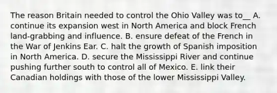 The reason Britain needed to control the Ohio Valley was to__ A. continue its expansion west in North America and block French land-grabbing and influence. B. ensure defeat of the French in the War of Jenkins Ear. C. halt the growth of Spanish imposition in North America. D. secure the Mississippi River and continue pushing further south to control all of Mexico. E. link their Canadian holdings with those of the lower Mississippi Valley.