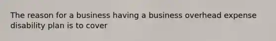 The reason for a business having a business overhead expense disability plan is to cover