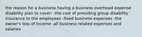 the reason for a business having a business overhead expense disability plan to cover: -the cost of providing group disability insurance to the employees -fixed business expenses -the owner's loss of income -all business related expenses and salaries