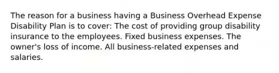 The reason for a business having a Business Overhead Expense Disability Plan is to cover: The cost of providing group disability insurance to the employees. Fixed business expenses. The owner's loss of income. All business-related expenses and salaries.