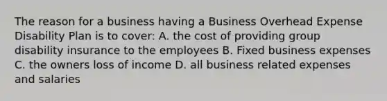 The reason for a business having a Business Overhead Expense Disability Plan is to cover: A. the cost of providing group disability insurance to the employees B. Fixed business expenses C. the owners loss of income D. all business related expenses and salaries