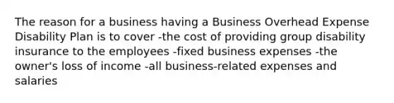 The reason for a business having a Business Overhead Expense Disability Plan is to cover -the cost of providing group disability insurance to the employees -fixed business expenses -the owner's loss of income -all business-related expenses and salaries