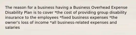 The reason for a business having a Business Overhead Expense Disability Plan is to cover *the cost of providing group disability insurance to the employees *fixed business expenses *the owner's loss of income *all business-related expenses and salaries