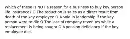 Which of these is NOT a reason for a business to buy key person life insurance? O The reduction in sales as a direct result from death of the key employee O A void in leadership if the key person were to die O The loss of company revenues while a replacement is being sought O A pension deficiency if the key employee dies