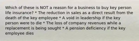 Which of these is NOT a reason for a business to buy key person life insurance? * The reduction in sales as a direct result from the death of the key employee * A void in leadership if the key person were to die * The loss of company revenues while a replacement is being sought * A pension deficiency if the key employee dies