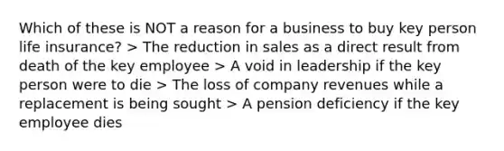 Which of these is NOT a reason for a business to buy key person life insurance? > The reduction in sales as a direct result from death of the key employee > A void in leadership if the key person were to die > The loss of company revenues while a replacement is being sought > A pension deficiency if the key employee dies