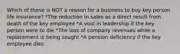 Which of these is NOT a reason for a business to buy key person life insurance? *The reduction in sales as a direct result from death of the key employee *A void in leadership if the key person were to die *The loss of company revenues while a replacement is being sought *A pension deficiency if the key employee dies