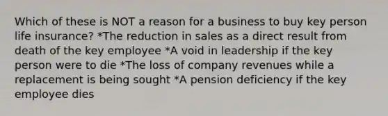 Which of these is NOT a reason for a business to buy key person life insurance? *The reduction in sales as a direct result from death of the key employee *A void in leadership if the key person were to die *The loss of company revenues while a replacement is being sought *A pension deficiency if the key employee dies