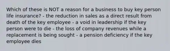 Which of these is NOT a reason for a business to buy key person life insurance? - the reduction in sales as a direct result from death of the key employee - a void in leadership if the key person were to die - the loss of company revenues while a replacement is being sought - a pension deficiency if the key employee dies