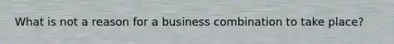 What is not a reason for a business combination to take place?