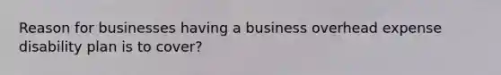 Reason for businesses having a business overhead expense disability plan is to cover?