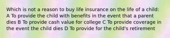 Which is not a reason to buy life insurance on the life of a child: A To provide the child with benefits in the event that a parent dies B To provide cash value for college C To provide coverage in the event the child dies D To provide for the child's retirement