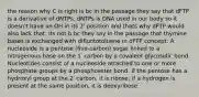 the reason why C is right is bc in the passage they say that dFTP is a derivative of dNTPs. dNTPs is DNA used in our body so it doesn't have an OH in its 2' position and thats why dFTP would also lack that. Its not b bc they say in the passage that thymine bases is exchanged with difluototoluene in dFTP concept: A nucleoside is a pentose (five-carbon) sugar linked to a nitrogenous base on the 1′ carbon by a covalent glycosidic bond. Nucleotides consist of a nucleoside attached to one or more phosphate groups by a phosphoester bond. If the pentose has a hydroxyl group at the 2′ carbon, it is ribose; if a hydrogen is present at the same position, it is deoxyribose.