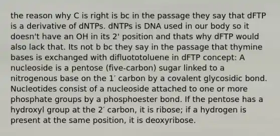 the reason why C is right is bc in the passage they say that dFTP is a derivative of dNTPs. dNTPs is DNA used in our body so it doesn't have an OH in its 2' position and thats why dFTP would also lack that. Its not b bc they say in the passage that thymine bases is exchanged with difluototoluene in dFTP concept: A nucleoside is a pentose (five-carbon) sugar linked to a nitrogenous base on the 1′ carbon by a covalent glycosidic bond. Nucleotides consist of a nucleoside attached to one or more phosphate groups by a phosphoester bond. If the pentose has a hydroxyl group at the 2′ carbon, it is ribose; if a hydrogen is present at the same position, it is deoxyribose.