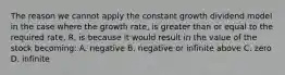 The reason we cannot apply the constant growth dividend model in the case where the growth rate, is greater than or equal to the required rate, R, is because it would result in the value of the stock becoming: A. negative B. negative or infinite above C. zero D. infinite