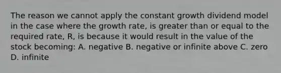 The reason we cannot apply the constant growth dividend model in the case where the growth rate, is <a href='https://www.questionai.com/knowledge/kNDE5ipeE2-greater-than-or-equal-to' class='anchor-knowledge'>greater than or equal to</a> the required rate, R, is because it would result in the value of the stock becoming: A. negative B. negative or infinite above C. zero D. infinite