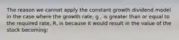 The reason we cannot apply the constant growth dividend model in the case where the growth rate, g , is greater than or equal to the required rate, R, is because it would result in the value of the stock becoming: