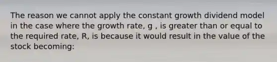 The reason we cannot apply the constant growth dividend model in the case where the growth rate, g , is <a href='https://www.questionai.com/knowledge/kNDE5ipeE2-greater-than-or-equal-to' class='anchor-knowledge'>greater than or equal to</a> the required rate, R, is because it would result in the value of the stock becoming: