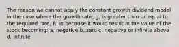 The reason we cannot apply the constant growth dividend model in the case where the growth rate, g, is greater than or equal to the required rate, R, is because it would result in the value of the stock becoming: a. negative b. zero c. negative or infinite above d. infinite