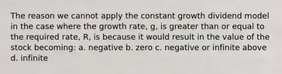 The reason we cannot apply the constant growth dividend model in the case where the growth rate, g, is greater than or equal to the required rate, R, is because it would result in the value of the stock becoming: a. negative b. zero c. negative or infinite above d. infinite