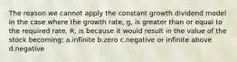 The reason we cannot apply the constant growth dividend model in the case where the growth rate, g, is greater than or equal to the required rate, R, is because it would result in the value of the stock becoming: a.infinite b.zero c.negative or infinite above d.negative