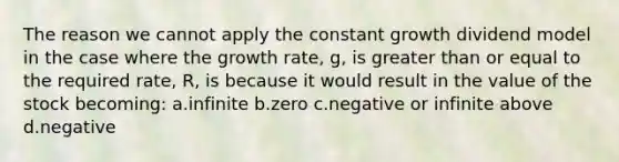 The reason we cannot apply the constant growth dividend model in the case where the growth rate, g, is greater than or equal to the required rate, R, is because it would result in the value of the stock becoming: a.infinite b.zero c.negative or infinite above d.negative