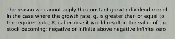 The reason we cannot apply the constant growth dividend model in the case where the growth rate, g, is <a href='https://www.questionai.com/knowledge/kNDE5ipeE2-greater-than-or-equal-to' class='anchor-knowledge'>greater than or equal to</a> the required rate, R, is because it would result in the value of the stock becoming: negative or infinite above negative infinite zero